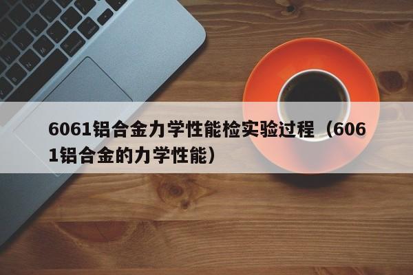 6061铝合金力学性能检实验过程（6061铝合金的力学性能）