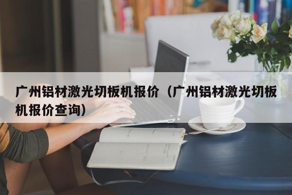 广州铝材激光切板机报价（广州铝材激光切板机报价查询）