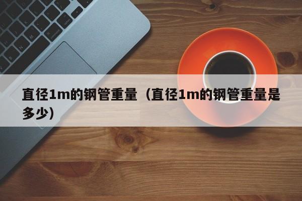 直径1m的钢管重量（直径1m的钢管重量是多少）