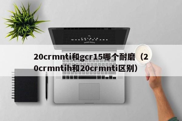 20crmnti和gcr15哪个耐磨（20crmntih和20crmnti区别）