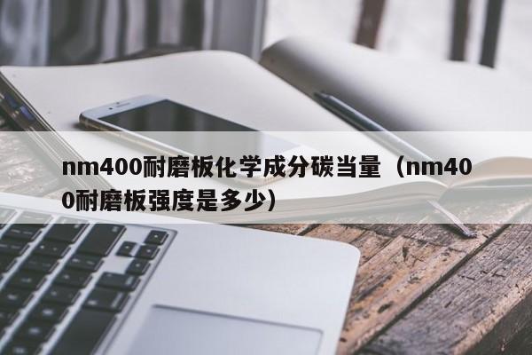 nm400耐磨板化学成分碳当量（nm400耐磨板强度是多少）