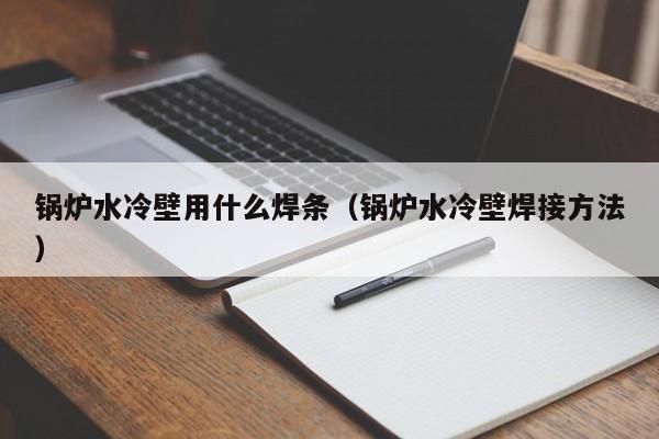 锅炉水冷壁用什么焊条（锅炉水冷壁焊接方法）