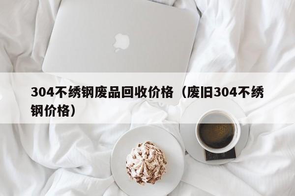 304不绣钢废品回收价格（废旧304不绣钢价格）