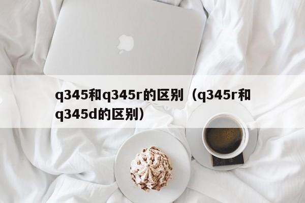 q345和q345r的区别（q345r和q345d的区别）