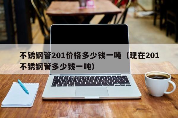 不锈钢管201价格多少钱一吨（现在201不锈钢管多少钱一吨）